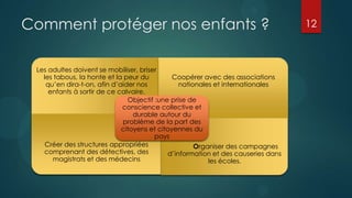 Comment protéger nos enfants ?                                                     12



 Les adultes doivent se mobiliser, briser
   les tabous, la honte et la peur du         Coopérer avec des associations
    qu’en dira-t-on, afin d’aider nos            nationales et internationales
     enfants à sortir de ce calvaire.
                               Objectif :une prise de
                             conscience collective et
                                 durable autour du
                             problème de la part des
                             citoyens et citoyennes du
                                        pays
    Créer des structures appropriées                  Organiser des campagnes
   comprenant des détectives, des            d’information et des causeries dans
      magistrats et des médecins                          les écoles.
 