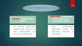 13
            Exemple d’ initiatives contre la pédophilie




                                            Allemagne: la télévision
Québec: l'hôpital pilote                        tend la main aux
       (2007)                                  pédophiles (2007)


 Un centre spécialisé                         Une         campagne
 soigne des violeurs et                       télévisée incite les
 des pédophiles en                            déviants sexuels à
 cours de détention.                          consulter..
 