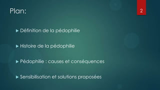 Plan:                                         2



    Définition de la pédophilie


    Histoire de la pédophilie


    Pédophilie : causes et conséquences


    Sensibilisation et solutions proposées
 