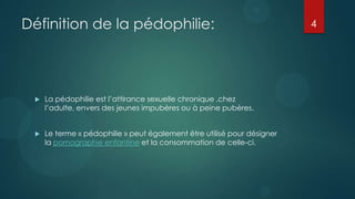 Définition de la pédophilie:                                             4




    La pédophilie est l’attirance sexuelle chronique ,chez
     l’adulte, envers des jeunes impubères ou à peine pubères.


    Le terme « pédophilie » peut également être utilisé pour désigner
     la pornographie enfantine et la consommation de celle-ci.
 