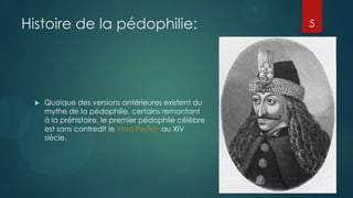 Histoire de la pédophilie:                            5




    Quoique des versions antérieures existent du
     mythe de la pédophilie, certains remontant
     à la préhistoire, le premier pédophile célèbre
     est sans contredit le Vlad Pedes au XIV
     siècle.
 