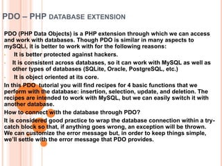 PDO – PHP DATABASE EXTENSION
PDO (PHP Data Objects) is a PHP extension through which we can access
and work with databases. Though PDO is similar in many aspects to
mySQLi, it is better to work with for the following reasons:
• It is better protected against hackers.
• It is consistent across databases, so it can work with MySQL as well as
other types of databases (SQLite, Oracle, PostgreSQL, etc.)
• It is object oriented at its core.
In this PDO tutorial you will find recipes for 4 basic functions that we
perform with the database: insertion, selection, update, and deletion. The
recipes are intended to work with MySQL, but we can easily switch it with
another database.
How to connect with the database through PDO?
It is considered good practice to wrap the database connection within a try-
catch block so that, if anything goes wrong, an exception will be thrown.
We can customize the error message but, in order to keep things simple,
we’ll settle with the error message that PDO provides.
 
