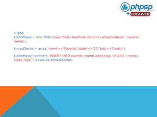 <?php 
$connMysql = new PDO('mysql:host=localhost;dbname=phpsplocaweb', 'usuario', 
'senha'); 
$novoCliente = array('nome'=>'Roberto','idade'=>'27','loja'=>'Centro'); 
$connMysql->prepare('INSERT INTO clientes (nome,idade,loja) VALUES (:nome,: 
idade,:loja)')->execute($novoCliente); 
 