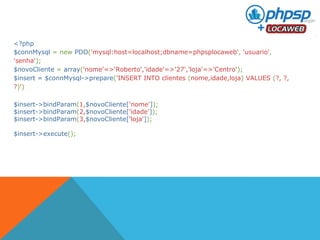 <?php 
$connMysql = new PDO('mysql:host=localhost;dbname=phpsplocaweb', 'usuario', 
'senha'); 
$novoCliente = array('nome'=>'Roberto','idade'=>'27','loja'=>'Centro'); 
$insert = $connMysql->prepare('INSERT INTO clientes (nome,idade,loja) VALUES (?, ?, 
?)') 
$insert->bindParam(1,$novoCliente['nome']); 
$insert->bindParam(2,$novoCliente['idade']); 
$insert->bindParam(3,$novoCliente['loja']); 
$insert->execute(); 
 