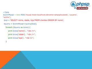 <?php 
$connMysql = new PDO('mysql:host=localhost;dbname=phpsplocaweb', 'usuario', 
'senha'); 
$sql = 'SELECT nome, idade, loja FROM clientes ORDER BY nome'; 
$query = $connMysql->query($sql); 
foreach ($query as $row) { 
print $row['nome'] . "<br />"; 
print $row['idade'] . "<br />"; 
print $row['loja'] . "<br />"; 
} 
 