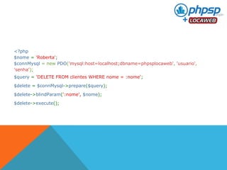 <?php 
$nome = 'Roberta'; 
$connMysql = new PDO('mysql:host=localhost;dbname=phpsplocaweb', 'usuario', 
'senha'); 
$query = 'DELETE FROM clientes WHERE nome = :nome'; 
$delete = $connMysql->prepare($query); 
$delete->blindParam(':nome', $nome); 
$delete->execute(); 
 