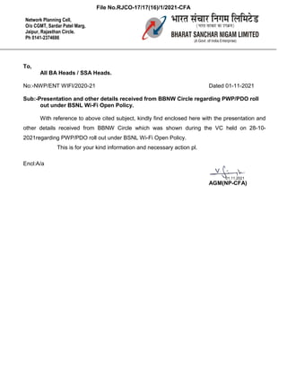 To,
All BA Heads / SSA Heads.
No:-NWP/ENT WIFI/2020-21 Dated 01-11-2021
Sub:-Presentation and other details received from BBNW Circle regarding PWP/PDO roll
out under BSNL Wi-Fi Open Policy.
With reference to above cited subject, kindly find enclosed here with the presentation and
other details received from BBNW Circle which was shown during the VC held on 28-10-
2021regarding PWP/PDO roll out under BSNL Wi-Fi Open Policy.
This is for your kind information and necessary action pl.
Encl:A/a
AGM(NP-CFA)
Network Planning Cell,
O/o CGMT, Sardar Patel Marg,
Jaipur, Rajasthan Circle.
Ph 0141-2374686
01.11.2021
File No.RJCO-17/17(16)/1/2021-CFA
 