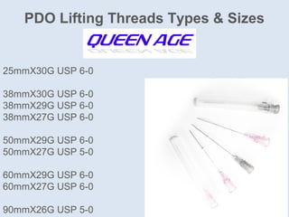 PDO Lifting Threads Types & Sizes
25mmX30G USP 6-0
38mmX30G USP 6-0
38mmX29G USP 6-0
38mmX27G USP 6-0
50mmX29G USP 6-0
50mmX27G USP 5-0
60mmX29G USP 6-0
60mmX27G USP 6-0
90mmX26G USP 5-0
 