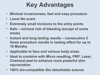 Key Advantages
• Minimal invasiveness, fast and easy procedure
• Leave No scars
• Extremely small incisions to the entry points
• Safe – minimal risk of bleeding (except of some
areas)
• Instant and long lasting results – consecutive 2
times procedure results in lasting effect for up to
18 Months
• Applicable to face and various body areas
• Ideal to combine with Micro needling, PRP, Laser,
Chemical peel to enhance more powerful skin
rejuvenation
• 100% bio-compatible like absorbable sutures
 