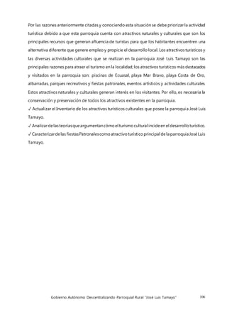 Gobierno Autónomo Descentralizando Parroquial Rural “José Luis Tamayo” 106
Por las razones anteriormente citadas y conociendo esta situación se debe priorizar la actividad
turística debido a que esta parroquia cuenta con atractivos naturales y culturales que son los
principales recursos que generan afluencia de turistas para que los habitantes encuentren una
alternativa diferente que genere empleo y propicie el desarrollo local. Los atractivos turísticos y
las diversas actividades culturales que se realizan en la parroquia José Luis Tamayo son las
principales razones para atraer el turismo en la localidad; los atractivos turísticos más destacados
y visitados en la parroquia son: piscinas de Ecuasal, playa Mar Bravo, playa Costa de Oro,
albarradas, parques recreativos y fiestas patronales, eventos artísticos y actividades culturales.
Estos atractivos naturales y culturales generan interés en los visitantes. Por ello, es necesaria la
conservación y preservación de todos los atractivos existentes en la parroquia.
✓ Actualizar el Inventario de los atractivos turísticos culturales que posee la parroquia José Luis
Tamayo.
✓ Analizardelasteoríasqueargumentancómoel turismocultural incideen el desarrolloturístico.
✓ Caracterizardelas fiestasPatronalescomoatractivoturísticoprincipal dela parroquia JoséLuis
Tamayo.
 