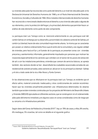 Gobierno Autónomo Descentralizando Parroquial Rural “José Luis Tamayo” 159
La vivienda adecuada fue reconocida como parte del derecho a un nivel de vida adecuado en la
Declaración Universal de Derechos Humanos de 1948 y en el Pacto Internacional de Derechos
Económicos, Sociales y Culturales de 1966. Otros tratados internacionales de derechos humanos
han reconocido o mencionado desde entonces el derecho a una vivienda adecuada o algunos de
sus elementos, como la protección del hogar y la privacidad, elementos que permiten hacer un
análisis de este elemento como parte de este componente.
La parroquia José Luis Tamayo como se mencionó anteriormente es una parroquia rural del
cantón Salinas sin embargo por su desarrollo y proximidad a la cabecera cantonal de Salinas y al
cantón La Libertad, hacen de esta comunidad mayormente urbana, la misma que se caracteriza
por poseer un relativo ordenamiento físico que el centro de la comunidad y una regular calidad
de viviendas, pero hacia el Sur y el Sureste de la parroquia, se presentan zonas con viviendas
precarias y asentamientos informales, generalmente impulsados por personas que motivan las
invasiones especialmente en los sectores que colindan con el sector de los pozos de extracción
de sal o con las instalaciones petroleras, viviendas que carecen de servicios básicos, se aprecia
también dos sectores donde se han desarrollado las ciudadelas vacacionales cerradas de uso
residencial de carácter privadas, estos sectores se ubican en la vía principal La Libertad –Salinas
y el otro a lado oeste de la vía a Mar Bravo y Punta Carnero
En las observaciones que se efectuaron en la parroquia José Luis Tamayo, es evidente que el
efecto salino, material construido inadecuado y otras condicionantes de carácter económico
hacen que las viviendas actualmente presenten una infraestructura deterioradas. Se observa
también que existen viviendas construidas por los proyectos del Ministerio de DesarrolloUrbano
y Vivienda (MIDUVI) ejecutados en diferentes sectores, que se construyeron sin el ordenamiento
adecuado del entorno inmediato y en algunos casos en zonas consideradas como de riesgo por
su cercanía a la infraestructura petrolera
Según datos del Censo de Población y Vivienda 201016
, hay un 78% de casas y villas, 8% rancho,
6% mediagua, 5% covachas, tal como se detalla en el siguiente grafico.
16
Fuente: INEC, Resultados definitivos Censode Poblacióny Vivienda 2010
 
