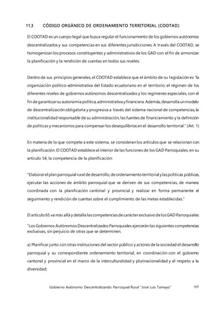 Gobierno Autónomo Descentralizando Parroquial Rural “José Luis Tamayo” 165
11.3 CÓDIGO ORGÁNICO DE ORDENAMIENTO TERRITORIAL (COOTAD)
El COOTAD es un cuerpo legal que busca regular el funcionamiento de los gobiernos autónomos
descentralizados y sus competencias en sus diferentes jurisdicciones. A través del COOTAD, se
homogenizan los procesos constituyentes y administrativos de los GAD con el fin de armonizar
la planificación y la rendición de cuentas en todos sus niveles.
Dentro de sus principios generales, el COOTAD establece que el ámbito de su legislación es “la
organización político-administrativa del Estado ecuatoriano en el territorio; el régimen de los
diferentes niveles de gobiernos autónomos descentralizados y los regímenes especiales, con el
fin degarantizarsu autonomía política,administrativa yfinanciera.Además,desarrolla unmodelo
de descentralización obligatoria y progresiva a través del sistema nacional de competencias, la
institucionalidad responsable de su administración, las fuentes de financiamiento y la definición
de políticas y mecanismos para compensar los desequilibrios en el desarrollo territorial.” (Art. 1)
En materia de lo que compete a este sistema, se consideran los artículos que se relacionan con
la planificación. El COOTAD estableceal interior de las funciones de los GAD Parroquiales, en su
artículo 54, la competencia de la planificación:
“Elaborarel planparroquial rural dedesarrollo,deordenamientoterritorial ylaspolíticas públicas,
ejecutar las acciones de ámbito parroquial que se deriven de sus competencias, de manera
coordinada con la planificación cantonal y provincial y realizar en forma permanente el
seguimiento y rendición de cuentas sobre el cumplimiento de las metas establecidas.”
El artículo65 va más allá y detalla lascompetenciasdecarácterexclusivodelosGAD Parroquiales:
“Los Gobiernos Autónomos Descentralizados Parroquiales ejercerán las siguientes competencias
exclusivas, sin perjuicio de otras que se determinen.
a) Planificar junto con otras instituciones del sector público y actores de la sociedad el desarrollo
parroquial y su correspondiente ordenamiento territorial, en coordinación con el gobierno
cantonal y provincial en el marco de la interculturalidad y plurinacionalidad y el respeto a la
diversidad;
 