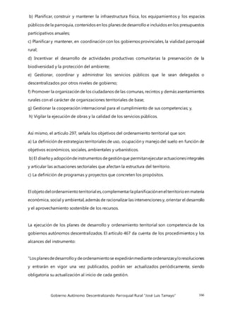 Gobierno Autónomo Descentralizando Parroquial Rural “José Luis Tamayo” 166
b) Planificar, construir y mantener la infraestructura física, los equipamientos y los espacios
públicos de la parroquia, contenidos en los planes de desarrollo e incluidos en los presupuestos
participativos anuales;
c) Planificar y mantener, en coordinación con los gobiernos provinciales, la vialidad parroquial
rural;
d) Incentivar el desarrollo de actividades productivas comunitarias la preservación de la
biodiversidad y la protección del ambiente;
e) Gestionar, coordinar y administrar los servicios públicos que le sean delegados o
descentralizados por otros niveles de gobierno;
f) Promover la organización de los ciudadanos de las comunas, recintos y demás asentamientos
rurales con el carácter de organizaciones territoriales de base;
g) Gestionar la cooperación internacional para el cumplimiento de sus competencias; y,
h) Vigilar la ejecución de obras y la calidad de los servicios públicos.
Así mismo, el artículo 297, señala los objetivos del ordenamiento territorial que son:
a) La definición de estrategias territoriales de uso, ocupación y manejo del suelo en función de
objetivos económicos, sociales, ambientales y urbanísticos.
b) El diseñoy adopcióndeinstrumentos degestiónque permitanejecutaractuacionesintegrales
y articular las actuaciones sectoriales que afectan la estructura del territorio.
c) La definición de programas y proyectos que concreten los propósitos.
El objetodel ordenamientoterritorial es,complementarla planificaciónenel territorioen materia
económica, social y ambiental, además de racionalizar las intervenciones y, orientar el desarrollo
y el aprovechamiento sostenible de los recursos.
La ejecución de los planes de desarrollo y ordenamiento territorial son competencia de los
gobiernos autónomos descentralizados. El artículo 467 da cuenta de los procedimientos y los
alcances del instrumento:
“Los planesdedesarrolloy deordenamientose expediránmedianteordenanzasy/oresoluciones
y entrarán en vigor una vez publicados, podrán ser actualizados periódicamente, siendo
obligatoria su actualización al inicio de cada gestión.
 