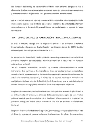 Gobierno Autónomo Descentralizando Parroquial Rural “José Luis Tamayo” 167
Los planes de desarrollo y de ordenamiento territorial serán referentes obligatorios para la
elaboración de planes operativos anuales, programas, proyectos, instrumentos presupuestarios
y demás herramientas de gestión de cada gobierno autónomo descentralizado.
Con el objeto de evaluar los logros y avances del Plan Nacional de Desarrollo y optimizar las
intervenciones públicas en el territorio, los gobiernos autónomos descentralizados informarán
semestralmente, a la Secretaría Técnica del Sistema Nacional el avance o logro de las metas
establecidas.”
11.4 CÓDIGO ORGÁNICO DE PLANIFICACIÓN Y FINANZAS PÚBLICAS (COPFIP)
Si bien el COOTAD recoge toda la legislación referida a los Gobiernos Autónomos
Descentralizados y los procesos de planificación y participación, dentro del COPFIP también
existen algunos artículos que hacen referencia al PDOT.
La sección tercera denominada “De los planes de desarrollo y ordenamiento territorial de los
gobiernos autónomos descentralizados” define nuevamente en el artículo 43 a los Planes de
ordenamiento territorial:
“Art. 43.- Planes de Ordenamiento Territorial.- Los planes de ordenamiento territorial son los
instrumentos de la planificación del desarrollo que tienen por objetoel ordenar, compatibilizar y
armonizar las decisiones estratégicas de desarrollo respecto de los asentamientos humanos, las
actividades económico productivas y el manejo de los recursos naturales en función de las
cualidades territoriales, a través de la definición de lineamientos para la materialización del
modelo territorial de largo plazo, establecido por el nivel de gobierno respectivo.
Los planesdeordenamientoterritorial deberánarticularlaspolíticasdedesarrolloylasdirectrices
de ordenamiento del territorio, en el marco de las competencias propias de cada nivel de
gobierno y velarán por el cumplimiento de la función social y ambiental de la propiedad. Los
gobiernos parroquiales rurales podrán formular un solo plan de desarrollo y ordenamiento
territorial.
Los planes de ordenamiento territorial regionales, provinciales y parroquiales se articularán entre
sí, debiendo observar, de manera obligatoria, lo dispuesto en los planes de ordenamiento
 