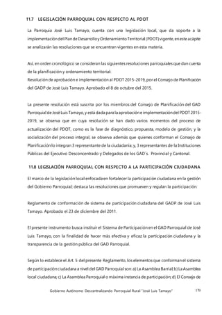 Gobierno Autónomo Descentralizando Parroquial Rural “José Luis Tamayo” 170
11.7 LEGISLACIÓN PARROQUIAL CON RESPECTO AL PDOT
La Parroquia José Luis Tamayo, cuenta con una legislación local, que da soporte a la
implementacióndel PlandeDesarrolloyOrdenamientoTerritorial (PDOT)vigente,enesteacápite
se analizarán las resoluciones que se encuentran vigentes en esta materia.
Así, en orden cronológico se consideran las siguientes resoluciones parroquiales que dan cuenta
de la planificación y ordenamiento territorial:
Resolución de aprobación e implementación al PDOT 2015-2019, por el Consejo de Planificación
del GADP de José Luis Tamayo. Aprobado el 8 de octubre del 2015.
La presente resolución está suscrita por los miembros del Consejo de Planificación del GAD
Parroquial deJoséLuis Tamayo,y está dada para la aprobacióneimplementacióndel PDOT2015-
2019, se observa que en cuya resolución se han dado varios momentos del proceso de
actualización del PDOT, como es la fase de diagnóstico, propuesta, modelo de gestión, y la
socialización del proceso integral, se observa además que quienes conforman el Consejo de
Planificación lo integran 3 representante de la ciudadanía; y, 3 representantes de la Instituciones
Públicas del Ejecutivo Desconcentrado y Delegados de los GAD´s. Provincial y Cantonal.
11.8 LEGISLACIÓN PARROQUIAL CON RESPECTO A LA PARTICIPACIÓN CIUDADANA
El marco de la legislación local enfocada en fortalecer la participación ciudadana en la gestión
del Gobierno Parroquial; destaca las resoluciones que promueven y regulan la participación:
Reglamento de conformación de sistema de participación ciudadana del GADP de José Luis
Tamayo. Aprobado el 23 de diciembre del 2011.
El presente instrumento busca instituir el Sistema de Participación en el GAD Parroquial de José
Luis Tamayo, con la finalidad de hacer más efectiva y eficaz la participación ciudadana y la
transparencia de la gestión pública del GAD Parroquial.
Según lo establece el Art. 5 del presente Reglamento, los elementos que conforman el sistema
de participaciónciudadana a nivel del GAD Parroquial son: a) La Asamblea Barrial;b) La Asamblea
local ciudadana; c) La Asamblea Parroquial o máxima instancia de participación; d) El Consejo de
 