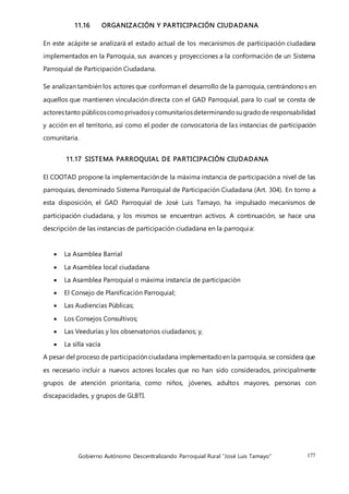 Gobierno Autónomo Descentralizando Parroquial Rural “José Luis Tamayo” 177
11.16 ORGANIZACIÓN Y PARTICIPACIÓN CIUDADANA
En este acápite se analizará el estado actual de los mecanismos de participación ciudadana
implementados en la Parroquia, sus avances y proyecciones a la conformación de un Sistema
Parroquial de Participación Ciudadana.
Se analizan también los actores que conforman el desarrollo de la parroquia, centrándonos en
aquellos que mantienen vinculación directa con el GAD Parroquial, para lo cual se consta de
actorestanto públicoscomoprivadosy comunitariosdeterminandosu gradode responsabilidad
y acción en el territorio, así como el poder de convocatoria de las instancias de participación
comunitaria.
11.17 SISTEMA PARROQUIAL DE PARTICIPACIÓN CIUDADANA
El COOTAD propone la implementación de la máxima instancia de participación a nivel de las
parroquias, denominado Sistema Parroquial de Participación Ciudadana (Art. 304). En torno a
esta disposición, el GAD Parroquial de José Luis Tamayo, ha impulsado mecanismos de
participación ciudadana, y los mismos se encuentran activos. A continuación, se hace una
descripción de las instancias de participación ciudadana en la parroquia:
 La Asamblea Barrial
 La Asamblea local ciudadana
 La Asamblea Parroquial o máxima instancia de participación
 El Consejo de Planificación Parroquial;
 Las Audiencias Públicas;
 Los Consejos Consultivos;
 Las Veedurías y los observatorios ciudadanos; y,
 La silla vacía
A pesar del proceso de participación ciudadana implementadoen la parroquia, se considera que
es necesario incluir a nuevos actores locales que no han sido considerados, principalmente
grupos de atención prioritaria, como niños, jóvenes, adultos mayores, personas con
discapacidades, y grupos de GLBTI.
 