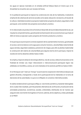 Gobierno Autónomo Descentralizando Parroquial Rural “José Luis Tamayo” 218
las aguas en épocas invernales en el embalse artificial Velasco Ibarra el mismo que en la
Actualidad se encuentra seco por escasez de lluvias.
En la población parroquial se mejoran las condiciones de vida de los habitantes, mediante la
ampliación de cobertura de servicios sociales como salud, educación, recreación y el rescate de
la cultura e identidad ancestral, se propone implementar proyectos de salud y seguridad a nivel
parroquial, como también dos proyectos sociocultural y turístico.
En lo relacionadoa la producción se fomenta el desarrollo de la actividadartesanal de la sal, y se
impulsa los emprendimientos, garantizando la dinamización de la economía local, que hasta el
2023 al menos se ejecutan cuatro proyectos de fomento productivo y turístico.
En la parroquia se promueve la correcta expansión de los asentamientos humanos, garantizando
el acceso a servicios básicos como agua para consumo humano y alcantarillado, tratamientode
aguas servidas, seguridad ciudadana y prevención de riesgos, para ello se plantea implementar
la construcción del sistema de alcantarillado para algunos barrios de la parroquia, mejorar la
recolección de los desechos sólidos hasta el 2023.
Se amplía y mejora la dotación de energía eléctrica, vías de acceso y telecomunicaciones con la
finalidad de brindar una mejor interconexión e intercomunicación parroquial, lograr vías
asfaltadas con bordillos y aceras, así como lastradas en los sectores periféricos hasta el 2023.
En la Parroquia rural “José Luis Tamayo” se promueve la cooperación interinstitucional para una
gestión eficiente y transparente a través de la participación de los habitantes en la toma de
decisiones de las autoridades, lo que se ve reflejado en convenios interinstitucionales.
El análisis tendencial de la parroquia refleja un crecimiento asimétrico y bastante heterogéneo
de la ciudad. Este resultado, permite presentar alternativas de zonificación y localización de las
actividades productivas, económicas, sociales, ambientales, distribuidas de tal manera que
aseguren este crecimiento homogéneo en función, además, de los objetivos y metas planteadas
en el PDOT.
 
