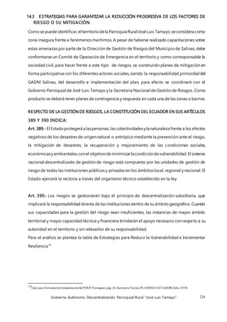 Gobierno Autónomo Descentralizando Parroquial Rural “José Luis Tamayo” 224
14.3 ESTRATEGIAS PARA GARANTIZAR LA REDUCCIÓN PROGRESIVA DE LOS FACTORES DE
RIESGO O SU MITIGACIÓN.
Comose puede identificar,el territoriodela Parroquia Rural JoséLuis Tamayo,seconsidera como
zona insegura frente a fenómenos marítimos. A pesar de haberse realizado capacitaciones sobre
estas amenazas por parte de la Dirección de Gestión de Riesgos del Municipio de Salinas, debe
conformarse un Comité de Operación de Emergencia en el territorio y como corresponsable la
sociedad civil, para hacer frente a este tipo de riesgos, se construirán planes de mitigación en
forma participativa con los diferentes actores sociales, siendo la responsabilidad primordial del
GADM Salinas, del desarrollo e implementación del plan, para efecto se coordinará con el
Gobierno Parroquial de José Luis Tamayo y la Secretaria Nacional de Gestión de Riesgos. Como
producto se deberá tener planes de contingencia y respuesta en cada una de las zonas o barrios.
RESPECTO DE LA GESTIÓN DE RIESGOS, LA CONSTITUCIÓN DEL ECUADOR EN SUS ARTÍCULOS
389 Y 390 INDICA:
Art. 389.- El Estadoprotegerá a laspersonas, las colectividadesyla naturaleza frente a los efectos
negativos de los desastres de origen natural o antrópico mediante la prevención ante el riesgo,
la mitigación de desastres, la recuperación y mejoramiento de las condiciones sociales,
económicasyambientales,conel objetivodeminimizarla condicióndevulnerabilidad.El sistema
nacional descentralizado de gestión de riesgo está compuesto por las unidades de gestión de
riesgo de todas las instituciones públicas y privadas en los ámbitos local, regional y nacional. El
Estado ejercerá la rectoría a través del organismo técnico establecido en la ley.
Art. 390.- Los riesgos se gestionarán bajo el principio de descentralización subsidiaria, que
implicará la responsabilidad directa de las instituciones dentro de su ámbito geográfico. Cuando
sus capacidades para la gestión del riesgo sean insuficientes, las instancias de mayor ámbito
territorial y mayor capacidad técnica y financiera brindarán el apoyo necesario con respeto a su
autoridad en el territorio y sin relevarlos de su responsabilidad.
Para el análisis se plantea la tabla de Estrategias para Reducir la Vulnerabilidad e Incrementar
Resiliencia19
19Guía para Formulación/Actualizacióndel PDOT Parroquial, pág. 26, SecretariaTécnica PLANIFICA ECUADOR (Julio 2019).
 