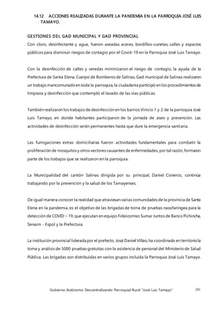 Gobierno Autónomo Descentralizando Parroquial Rural “José Luis Tamayo” 241
14.12 ACCIONES REALIZADAS DURANTE LA PANDEMIA EN LA PARROQUIA JOSÉ LUIS
TAMAYO.
GESTIONES DEL GAD MUNICIPAL Y GAD PROVINCIAL
Con cloro, desinfectante y agua, fueron aseadas aceras, bordillos-cunetas, calles y espacios
públicos para disminuir riesgos de contagio por el Covid-19 en la Parroquia José Luis Tamayo.
Con la desinfección de calles y veredas minimizaron el riesgo de contagio, la ayuda de la
Prefectura de Santa Elena, Cuerpo de Bomberos de Salinas, Gad municipal de Salinas realizaron
un trabajo mancomunadoen toda la parroquia, la ciudadanía participó en los procedimientos de
limpieza y desinfección que contempló el lavado de las vías públicas.
También realizaron los trabajos de desinfección en los barrios Vinicio 1 y 2 de la parroquia José
Luis Tamayo, en donde habitantes participaron de la jornada de aseo y prevención. Las
actividades de desinfección serán permanentes hasta que dure la emergencia sanitaria.
Las fumigaciones extras domiciliarias fueron actividades fundamentales para combatir la
proliferación de mosquitos y otros vectores causantes de enfermedades, por tal razón, formaron
parte de los trabajos que se realizaron en la parroquia.
La Municipalidad del cantón Salinas dirigida por su principal, Daniel Cisneros, continúa
trabajando por la prevención y la salud de los Tamayenses.
De igual manera conocer la realidad que atraviesan varias comunidades de la provincia de Santa
Elena en la pandemia, es el objetivo de las brigadas de toma de pruebas nasofaríngea para la
detección de COVID – 19, que ejecutan en equipo Fideicomiso Sumar Juntos de Banco Pichincha,
Senaim - Espol y la Prefectura.
La institución provincial liderada por el prefecto, José Daniel Villao, ha coordinado en territoriola
toma y análisis de 5000 pruebas gratuitas con la asistencia de personal del Ministerio de Salud
Pública. Las brigadas son distribuidas en varios grupos incluida la Parroquia José Luis Tamayo.
 