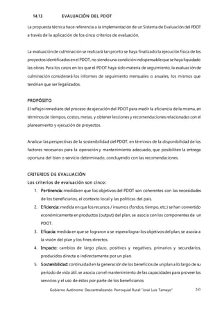 Gobierno Autónomo Descentralizando Parroquial Rural “José Luis Tamayo” 243
14.13 EVALUACIÓN DEL PDOT
La propuesta técnica hace referencia a la implementación de un Sistema de Evaluación del PDOT
a través de la aplicación de los cinco criterios de evaluación.
La evaluación de culminación se realizará tan pronto se haya finalizado la ejecución física de los
proyectosidentificadosenel PDOT, no siendouna condiciónindispensablequesehaya liquidado
las obras. Para los casos en los que el PDOT haya sido materia de seguimiento, la evaluación de
culminación considerará los informes de seguimiento mensuales o anuales, los mismos que
tendrían que ser legalizados.
PROPÓSITO
El reflejo inmediato del proceso de ejecución del PDOT para medir la eficiencia de la misma, en
términos de tiempos, costos, metas, y obtener lecciones y recomendaciones relacionadas con el
planeamiento y ejecución de proyectos.
Analizar las perspectivas de la sostenibilidad del PDOT, en términos de la disponibilidad de los
factores necesarios para la operación y mantenimiento adecuado, que posibiliten la entrega
oportuna del bien o servicio determinado, concluyendo con las recomendaciones.
CRITERIOS DE EVALUACIÓN
Los criterios de evaluación son cinco:
1. Pertinencia: medida en que los objetivos del PDOT son coherentes con las necesidades
de los beneficiarios, el contexto local y las políticas del país.
2. Eficiencia: medida en que los recursos / insumos (fondos, tiempo, etc.) se han convertido
económicamente en productos (output) del plan, se asocia con los componentes de un
PDOT.
3. Eficacia: medida en que se lograron o se espera lograr los objetivos del plan, se asocia a
la visión del plan y los fines directos.
4. Impacto: cambios de largo plazo, positivos y negativos, primarios y secundarios,
producidos directa o indirectamente por un plan.
5. Sostenibilidad: continuidaden la generación de los beneficios de un plan a lo largo de su
período de vida útil. se asocia con el mantenimiento de las capacidades para proveer los
servicios y el uso de éstos por parte de los beneficiarios
 