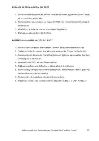 Gobierno Autónomo Descentralizando Parroquial Rural “José Luis Tamayo” 245
DURANTE LA FORMULACIÓN DEL PDOT
1. Socializacióndelosavancesdel procesoactualizacióndel PDOTypróximospasosa través
de las asambleas territoriales.
2. Socialización de los avances de las etapas del PDOT a los representantes del Consejo de
Planificación.
3. Alineación y articulación con los otros niveles de gobierno.
4. Dialogo con actores claves del territorio
POSTERIOR A LA FORMULACIÓN DEL PDOT
1. Socialización y validación a la ciudadanía a través de las asambleas territoriales.
2. Socialización del documento final a los representantes del Consejo de Planificación.
3. Socialización del documento final al legislativo del Gobierno parroquial de José Luis
Tamayo para su aprobación.
4. Aprobación del PDOT a través de resoluciones.
5. Publicación del documento final en la página Web de la institución.
6. Socialización y entrega del documento a la Secretaría de Planificación y demás gobiernos
descentralizados y desconcentrados.
7. Socialización a la ciudadanía a través de la prensa local.
8. Proceso de rendición de cuentas conforme a lo planificado por el GAD Parroquial
 