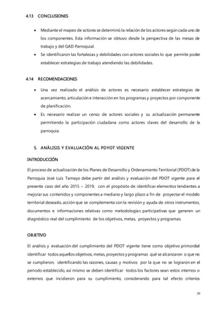39
4.13 CONCLUSIONES
 Mediante el mapeo de actores se determinó la relación de los actores según cada uno de
los componentes. Esta información se obtuvo desde la perspectiva de las mesas de
trabajo y del GAD Parroquial.
 Se identificaron las fortalezas y debilidades con actores sociales lo que permite poder
establecer estrategias de trabajo atendiendo las debilidades.
4.14 RECOMENDACIONES
 Una vez realizado el análisis de actores es necesario establecer estrategias de
acercamiento, articulación e interacción en los programas y proyectos por componente
de planificación.
 Es necesario realizar un censo de actores sociales y su actualización permanente
permitiendo la participación ciudadana como actores claves del desarrollo de la
parroquia.
5. ANÁLISIS Y EVALUACIÓN AL PDYOT VIGENTE
INTRODUCCIÓN
El proceso de actualización de los Planes de Desarrollo y Ordenamiento Territorial (PDOT) de la
Parroquia José Luis Tamayo debe partir del análisis y evaluación del PDOT vigente para el
presente caso del año 2015 – 2019, con el propósito de identificar elementos tendientes a
mejorar sus contenidos y componentes a mediano y largo plazo a fin de proyectar el modelo
territorial deseado, acción que se complementa con la revisión y ayuda de otros instrumentos,
documentos e informaciones relativas como metodologías participativas que generen un
diagnóstico real del cumplimiento de los objetivos, metas, proyectos y programas.
OBJETIVO
El análisis y evaluación del cumplimiento del PDOT vigente tiene como objetivo primordial
identificar todos aquellos objetivos, metas, proyectos y programas qué se alcanzaron o que no
se cumplieron, identificando las razones, causas y motivos por la que no se lograron en el
periodo establecido, así mismo se deben identificar todos los factores sean estos internos o
externos que incidieron para su cumplimiento, considerando para tal efecto criterios
 