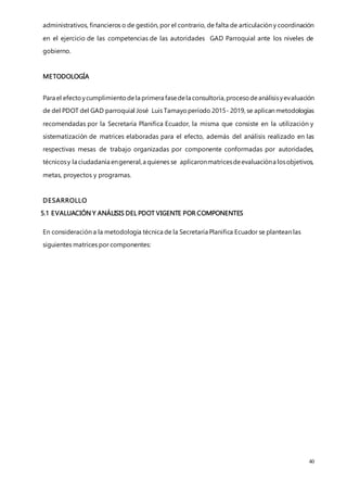 40
administrativos, financieros o de gestión, por el contrario, de falta de articulación y coordinación
en el ejercicio de las competencias de las autoridades GAD Parroquial ante los niveles de
gobierno.
METODOLOGÍA
Para el efectoycumplimientodela primera fasedela consultoría,procesodeanálisisyevaluación
de del PDOT del GAD parroquial José Luis Tamayoperíodo 2015- 2019, se aplican metodologías
recomendadas por la Secretaría Planifica Ecuador, la misma que consiste en la utilización y
sistematización de matrices elaboradas para el efecto, además del análisis realizado en las
respectivas mesas de trabajo organizadas por componente conformadas por autoridades,
técnicosy la ciudadanía engeneral,a quienes se aplicaronmatricesdeevaluacióna losobjetivos,
metas, proyectos y programas.
DESARROLLO
5.1 EVALUACIÓN Y ANÁLISIS DEL PDOT VIGENTE POR COMPONENTES
En consideración a la metodología técnica de la Secretaría Planifica Ecuador se plantean las
siguientes matrices por componentes:
 