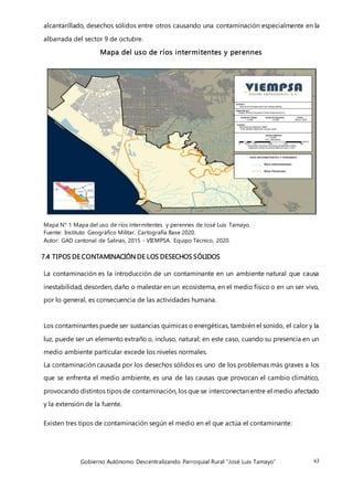 Gobierno Autónomo Descentralizando Parroquial Rural “José Luis Tamayo” 63
alcantarillado, desechos sólidos entre otros causando una contaminación especialmente en la
albarrada del sector 9 de octubre.
Mapa del uso de ríos intermitentes y perennes
Mapa N° 1 Mapa del uso de ríos intermitentes y perennes de José Luis Tamayo.
Fuente: Instituto Geográfico Militar. Cartografía Base 2020.
Autor: GAD cantonal de Salinas, 2015 - VIEMPSA. Equipo Técnico, 2020.
7.4 TIPOS DE CONTAMINACIÓN DE LOS DESECHOS SÓLIDOS
La contaminación es la introducción de un contaminante en un ambiente natural que causa
inestabilidad, desorden, daño o malestar en un ecosistema, en el medio físico o en un ser vivo,
por lo general, es consecuencia de las actividades humana.
Los contaminantes puede ser sustancias químicas o energéticas, también el sonido, el calor y la
luz, puede ser un elemento extraño o, incluso, natural; en este caso, cuando su presencia en un
medio ambiente particular excede los niveles normales.
La contaminación causada por los desechos sólidos es uno de los problemas más graves a los
que se enfrenta el medio ambiente, es una de las causas que provocan el cambio climático,
provocando distintos tipos de contaminación, los que se interconectan entre el medio afectado
y la extensión de la fuente.
Existen tres tipos de contaminación según el medio en el que actúa el contaminante:
 