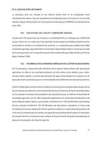 Gobierno Autónomo Descentralizando Parroquial Rural “José Luis Tamayo” 65
7.6 EL SUELO DE JOSÉ LUIS TAMAYO
La parroquia José Luis Tamayo en los últimos treinta años se ha configurado como
eminentemente urbana, hay una pequeñísima actividad agrícola y de turismo en la conocida
represa o laguna Velasco Ibarra, la misma que fue construida por el INERHI en la década de los
años 1950.
7.6.1 USO ACTUAL DEL SUELO Y COBERTURA VEGETAL
El suelo de la Parroquia José Luis Tamayo es considerado fértil, sin embargo, por el déficit del
recurso hídrico no es usado para fines agrícolas, las principales actividades productivas de la
comunidad se orientan a la prestación de servicios, y un pequeño grupo poblacional realiza
actividades agrícolas, especialmente en la zona de la represa Velasco Ibarra. Siendo que el suelo
de la parroquia José Luis Tamayo forma parte del ecosistema Bosque Matorral Seco de Tierras
Bajas, Cañadas (1983)
7.6.2 DESARROLLO DE ACTIVIDADES AGRÍCOLASEN EL SECTOR VELASCO IBARRA
Por la naturaleza y riqueza del suelo del sector de la represa Velasco Ibarra está apta para la
agricultura, en ellas se ha cosechado productos de ciclo cortos como: plátano, yuca, melón,
tomate, sandía, pepino y camote; aprovechando las aguas almacenadas en la represa o en la
época deinvierno productosque son comercializadosenlosdiferentesmercadosde la provincia.
El sector VelascoIbarra anteriormentecontaba convariasasociacionesdedicadasa la agricultura,
las mismas que por falta de un direccionamiento técnico y financiero, se fueron desintegrando y
en los actuales momentos solo prevalecen dos asociaciones que se dedican al desarrollo de
actividades agrícolas, una de ellas constituida legalmente es la Asociación de Moradores del
Sector Represa Velasco Ibarra, cuyo acuerdo ministerial es el # 024 del Ministerio de Bienestar
Social y acuerdo ministerial # 187 del Ministerio de Agricultura y Ganadería, la misma está
formada por 36 socios, cabezas de familia, quienes se dedican a la agricultura de productos de
ciclocorto,se evidencia queno cuentan conayuda técnica yprofesional encuanto a la realización
de estudios técnicos y financieros que conlleve al reconocimiento del grado razonable para le
ejecución de proyectos de inversión agrícola.
 