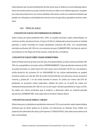 Gobierno Autónomo Descentralizando Parroquial Rural “José Luis Tamayo” 66
Cabe destacar que los pocos habitantes de este sector que se dedican a la actividad agrícola, lo
hacen de manera empírica ya que invierten recursos sin saber si van obtener ganancia, recuperar
los costos de producción o van a tener pérdidas. Este sector cuenta con extensas hectáreas que
pueden ser utilizadas en actividades de inversión como la agricultura, ganadería, turismo, entre
otras.
7.6.3 TIPOS DE SUELO
CONJUNTO DE SUELOS CON DOMINANCIA DE ARENISCAS
Sobre colinas de fuerte pendiente (40 y 70%), se pueden encontrar suelos desarrollados, en
continuo cambio, de textura franco, limosos (10-40 cm), debajodel cual se encuentra el material
parental, o suelos formados en suaves pendientes (menores del 25%), con características
verticales, profundos (40-100 cm), con presencia de yeso (CAMBORTHID). Este tipo de suelo lo
encontramos en las Playas de Punta Carnero, Costa de Oro, La Diablica.
CONJUNTO DE SUELOS SOBRE COLINAS SEDIMENTARIAS
Sobre el litoral arenoso de esta zona de vida, se ha desarrollado un suelo arenoso profundo (40-
100 cm), susceptibles a la erosión eólica (TORRIPSAMMENT). Sobre pendientes menores al 25%
se puede encontrar un suelo franco de color rojizo, poco profundo (10-40 cm), con piedras y
arcilla aluvial en los primeros 20 cm (PALEARGID). En las colinas sedimentarias, se pueden
encontrar suelos con más del 35% de arcilla montmorillonita, con estructura masiva durante el
invierno y grietas de 1 cm de ancho durante el verano. En suelos con menos del 25% de
pendiente, se encuentra tantos carbonatos, sulfatos de calcio, en el perfil, los cuales son
medianamente profundos (50-100 cm) con un pH mayor. Donde la pendiente es mayor al 25%,
los suelos son menos profundos que el anterior, y descansan sobre un material parental
discontinuo (CAMBORTHID). Este suelo está en el Sector Velasco Ibarra.
CONJUNTO DE SUELOS SOBRE EL TABLAZO
Sobre áreas poco onduladas en pendientes menores al 12%, se encuentran suelos desarrollados,
arcillosos que se abren grietas en el verano, con estructuras en bloques finos, friable, con
presencia de carbonatos de calcioy pH mayores a 7 (PALEUSTALF). Este suelo se encuentra en el
área rural poblada.
 