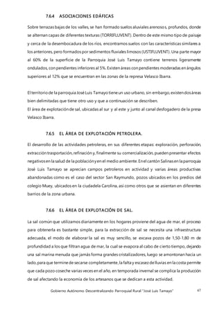 Gobierno Autónomo Descentralizando Parroquial Rural “José Luis Tamayo” 67
7.6.4 ASOCIACIONES EDÁFICAS
Sobre terrazas bajas de los valles, se han formado suelos aluviales arenosos, profundos, donde
se alternan capas de diferentes texturas (TORRIFLUVENT). Dentro de este mismo tipo de paisaje
y cerca de la desembocadura de los ríos, encontramos suelos con las características similares a
los anteriores, pero formados por sedimentos fluviales limosos (USTIFLUVENT). Una parte mayor
al 60% de la superficie de la Parroquia José Luis Tamayo contiene terrenos ligeramente
ondulados, con pendientes inferiores al 5%. Existen áreas con pendientes moderadas en ángulos
superiores al 12% que se encuentran en las zonas de la represa Velasco Ibarra.
El territoriode la parroquia JoséLuis Tamayotieneun uso urbano, sin embargo,existendosáreas
bien delimitadas que tiene otro uso y que a continuación se describen.
El área de explotación de sal, ubicadas al sur y al este y junto al canal desfogadero de la presa
Velasco Ibarra.
7.6.5 EL ÁREA DE EXPLOTACIÓN PETROLERA.
El desarrollo de las actividades petroleras, en sus diferentes etapas: exploración, perforación,
extracción trasportación, refinación y, finalmente su comercialización, pueden presentar efectos
negativosen la salud de la poblaciónyen el medio ambiente.Enel cantón Salinasen la parroquia
José Luis Tamayo se aprecian campos petroleros en actividad y varias áreas productivas
abandonadas como es el caso del sector San Raymundo, pozos ubicados en los predios del
colegio Muey, ubicados en la ciudadela Carolina, así como otros que se asientan en diferentes
barrios de la zona urbana.
7.6.6 EL ÁREA DE EXPLOTACIÓN DE SAL.
La sal común que utilizamos diariamente en los hogares proviene del agua de mar, el proceso
para obtenerla es bastante simple, para la extracción de sal se necesita una infraestructura
adecuada, el modo de elaborar la sal es muy sencillo, se excava pozos de 1,50-1,80 m de
profundidad a los que filtran agua de mar, la cual se evapora al cabo de cierto tiempo, dejando
una sal marina menuda que jamás forma grandes cristalizadores, luego se amontonan hacia un
lado,para que terminede secarse completamente,la falta y escasezdelluvias en la costa permite
que cada pozo coseche varias veces en el año, en temporada invernal se complica la producción
de sal afectando la economía de los artesanos que se dedican a esta actividad.
 