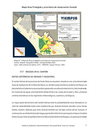 Gobierno Autónomo Descentralizando Parroquial Rural “José Luis Tamayo” 71
Mapa Área Protegida y prioritaria de restauración forestal
Mapa N° 3 Mapa de Área protegida y prioritaria de restauración forestal.
Fuente: Instituto Geográfico Militar. Cartografía Base 2020.
Autor: GAD cantonal de Salinas, 2015 - VIEMPSA. Equipo Técnico, 2020
7.7.7 RIESGOS EN EL CANTÓN
DATOS HISTÓRICOS DE RIESGOS Y DESASTRES.
El cantón Salinas de la provincia de Santa Elena se encuentra situada en una zona denominada
Zona de Subducción de la Placa de Nazca, en donde la placa tectónica oceánica de Nazca y la
placa tectónica Sudamérica seencuentran generandouna alta actividadsísmica.Adicionalmente,
las invasiones de aguas anormalmente cálidas frente a las costas de Ecuador y Perú, producen
cambios dramáticos en los regímenes meteorológicos, oceánicos y biológicos.
La mayor parte del territorio del Cantón Salinas tiene la probabilidadde verse afectado en un
nivel de vulnerabilidad medio ante inundaciones por diversos factores naturales como: lluvias
fuertes, tsunami. Además, que otros factores también son de bajo control del ser humano. A
continuación,se enlista factoresderiesgosque tendría el territorioparroquial,en basea losdatos
históricosque tienerecopiladoel ServicioNacional deGestióndeRiesgos, y la apreciacióndesde
 
