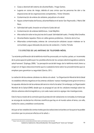Gobierno Autónomo Descentralizando Parroquial Rural “José Luis Tamayo” 84
 Casas a desnivel del sistema de alcantarillado. / Hugo Santos.
 Lugares en zonas de riesgo, debido al caso omiso que las personas les dan a las
disposiciones de las organizaciones competentes. / Víctor Silvestre.
 Contaminación de antena de celulares, perjudican a la salud.
 Aguas contaminadas de lluvias y alcantarillados en el sector San Raymundo. / Mario Del
Pezo.
 Salinidad del suelo. Invasión en el barrio Caída del sol.
 Contaminación de antenas telefónicas. / José Mejillón.
 Alta radiación solar en las piscinas de Ecuasal. Salinidaddel suelo. / Freddy Villa Cevallos.
 Alcantarillados tapados. Polvo en calles genera problemas. / Antonio de la Cruz.
 Albarradas contaminadas, antenas de comunicación celulares causan malestar en la
comunidad y agua rebosada de piscinas de oxidación. / Carlos Tómala
7.13 EFECTOS DE LAS ANTENAS DE TELEFONÍA MÓVIL
“La reciente proliferación de la telefonía móvil ha provocado, en muchos países, un incremento
de la preocupación pública por los posibles efectos de los campos electromagnéticos sobre la
salud humana” (Espluga, 2006). “La percepción social del riesgo de la telefonía móvil, tiene su
origen en el lógico desconocimiento que la ciudadanía tiene sobre los procedimientos que se
emplean para garantizar su seguridad (García, 201·).
La radiación de las antenas celulares no afecta a la salud. 'La Organización Mundial de la Salud
no establece efectos negativos en las antenas celulares’ nuevas investigaciones giran en torno a
la supuesta afectación de las antenas del servicio móvil a la salud. Sin embargo, La Organización
Mundial de la Salud (OMS) desde que se propagó el uso de los celulares investigó sobre los
efectos adversos electromagnéticos y con cada nuevo servicio agrega más investigaciones.
Esto lo hace a través de la comisión para la protección de radiaciones no ionizadas, la misma que
se encarga de recolectar los informes científicos que hay en el mundo sobre el tema, con ello,
evalúa los casos y establece conclusiones.
Así que se han establecidociertosnivelespara lasradiacionesionizantescon lasquese ha podido
encontrar que no provocan efectos en la salud.10
10
https://www.elcomercio.com/tendencias/hector-mario-carril-antenas-moviles.html
 