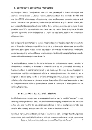 Gobierno Autónomo Descentralizando Parroquial Rural “José Luis Tamayo” 89
8. COMPONENTE ECONÓMICO PRODUCTIVO
La parroquia José Luis Tamayo es una parroquia rural, pero es prácticamente urbana por estar
asentada entre el cantón La Libertad y Salinas, además existe un dato promedio del INEC 2020
que tiene 30.390 habitantes aproximadamente, con una cobertura de población mayor a la de
varios cantones rurales pequeños y medianos que existen en el país. Históricamente, esta
parroquia se ha ido especializandoen el ámbito de los servicios, es famosa por su mano de obra
para la construcción, las actividades como la recolección y venta de sal y algunas actividades
agrícolas a pequeña escala alrededor de la Laguna Velasco Ibarra, además del comercio en
diferentes tipos.
Este componente permitehacerun análisisdel conjunto e interrelacióndelosfactoresvinculados
con el desarrollo de la economía del territorio, de su problemática, así como de sus posibles
soluciones. Serán parte de este análisis los procesos productivos, de intercambio y financieros
desde la perspectiva territorial lo que implica conocer la ubicación espacial de las principales
actividades económicas y su caracterización.
Se analizará la estructura productiva de la parroquia; los indicadores de trabajo y empleo; la
infraestructura existente; el mercado y comercialización de los principales productos; el
financiamiento de la economía territorial; y, las situaciones de riesgo diagnosticadas en el
componente biofísico cuya ocurrencia afecta al desarrollo económico del territorio, en el
diagnóstico de este componente, se presentarán los problemas, sus causa, efectos y posibles
soluciones, los mismos que se enfocaran tanto al desarrollo endógeno de la parroquia, su nivel
de competitividad, así como la posibilidad de aportar al cambio de la matriz productiva del
cantón y la provincia.
8.1 NECESIDADES BÁSICAS INSATISFECHAS
Es difícil determinar con precisión la pobreza por ingresos, pues la variable “Ingresos”, es muy
amplia y compleja, la CEPAL en su actualización metodológica y de resultados del año 2018,
define así a esta variable. “En las economías modernas, el ingreso es el principal medio para
acceder a los bienes y servicios esenciales para alcanzar bienestar material.
Por ello, el ingreso, entendido como el flujo de recursos que recibe un hogar durante un período
determinado, es la medida habitualmente utilizada para expresar la capacidad de consumo de
 