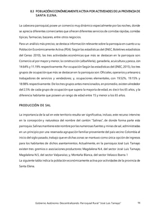 Gobierno Autónomo Descentralizando Parroquial Rural “José Luis Tamayo” 94
8.3 POBLACIÓN ECONÓMICAMENTE ACTIVA POR ACTIVIDADES DE LA PROVINCIA DE
SANTA ELENA.
La cabecera parroquial, posee un comercio muy dinámico especialmente por las noches, donde
se aprecia diferentes comerciantes que ofrecen diferentes servicios de comidas rápidas, comidas
típicas, farmacias, bazares, entre otros negocios.
Para un análisis más preciso, se destaca información relevante sobre la parroquia en cuanto a su
Población Económicamente Activa (PEA): Según las estadísticas del (INEC, Boletines estadísticos
del Censo 2010), las tres actividades económicas que más se destacan en la parroquia son:
Comercio al por mayor y menor, la construcción (albañilería), ganadería, acuicultura y pesca, con
14.64% y 11.19% respectivamente. Por ocupación Según las estadísticas del (INEC, 2015), los tres
grupos de ocupación que más se destacan en la parroquia son: Oficiales, operarios y artesanos;
trabajadores de servicios y vendedores; y, ocupaciones elementales, con 19.52%, 19.15% y
18.98% respectivamente. De los tres grupos antes mencionados, en promedio, existen alrededor
del 2.5% de cada grupo de ocupación que supera la mayoría de edad, es decir los 65 años, y la
diferencia habitante que poseen un rango de edad entre 15 y menor a los 65 años.
PRODUCCIÓN DE SAL
La importancia de la sal en este territorio resulta ser significativa, incluso, este recurso intervino
en la concepción y naturaleza del nombre del cantón “Salinas”, de donde forma parte esta
parroquia.Salinasmantieneestenombreporlasnumerosas fuentes y minas desal, administradas
en un principio por una reservada agrupación familiar proveniente del país vecino Colombia al
inicio del siglo pasado, trabajo que en dichas zonas se mantuvo como única opción de ingresos
para los habitantes de dichos asentamientos. Actualmente, en la parroquia José Luis Tamayo
existen tres gremios o asociaciones productores: Magdalena N.4, del sector José Luis Tamayo;
Magdalena N.5, del sector Valparaíso; y, Montaña Blanca, del sector Velasco Ibarra.1
La siguiente tabla indica la población económicamente activa por actividades de la provincia de
Santa Elena.
 