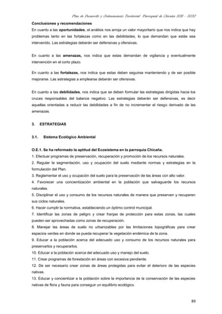 Plan de Desarrollo y Ordenamiento Territorial Parroquial de Chicaña 2011 - 2020
89
Conclusiones y recomendaciones
En cuanto a las oportunidades, el análisis nos arroja un valor mayoritario que nos indica que hay
problemas tanto en las fortalezas como en las debilidades, lo que demandan que estás sea
intervenido. Las estrategias deberán ser defensivas y ofensivas.
En cuanto a las amenazas, nos indica que estas demandan de vigilancia y eventualmente
intervención en el corto plazo.
En cuanto a las fortalezas, nos indica que estas deben seguirse manteniendo y de ser posible
mejorarse. Las estrategias a emplearse deberán ser ofensivas.
En cuanto a las debilidades, nos indica que se deben formular las estrategias dirigidas hacia los
cruces responsables del balance negativo. Las estrategias deberán ser defensivas, es decir
aquellas orientadas a reducir las debilidades a fin de no incrementar el riesgo derivado de las
amenazas.
3. ESTRATEGIAS
3.1. Sistema Ecológico Ambiental
O.E.1. Se ha reformado la aptitud del Ecosistema en la parroquia Chicaña.
1. Efectuar programas de preservación, recuperación y promoción de los recursos naturales.
2. Regular la segmentación, uso y ocupación del suelo mediante normas y estrategias en la
formulación del Plan.
3. Reglamentar el uso y ocupación del suelo para la preservación de las áreas con alto valor.
4. Favorecer una concientización ambiental en la población que salvaguarde los recursos
naturales.
5. Disciplinar el uso y consumo de los recursos naturales de manera que preserven y recuperen
sus ciclos naturales.
6. Hacer cumplir la normativa, estableciendo un óptimo control municipal.
7. Identificar las zonas de peligro y crear franjas de protección para estas zonas, las cuales
pueden ser aprovechadas como zonas de recuperación.
8. Manejar las áreas de suelo no urbanizables por las limitaciones topográficas para crear
espacios verdes en donde se pueda recuperar la vegetación endémica de la zona.
9. Educar a la población acerca del adecuado uso y consumo de los recursos naturales para
preservarlos y recuperarlos.
10. Educar a la población acerca del adecuado uso y manejo del suelo.
11. Crear programas de forestación en áreas con excesiva pendiente.
12. De ser necesario crear zonas de áreas protegidas para evitar el deterioro de las especies
nativas.
13. Educar y concientizar a la población sobre la importancia de la conservación de las especies
nativas de flora y fauna para conseguir un equilibrio ecológico.
 