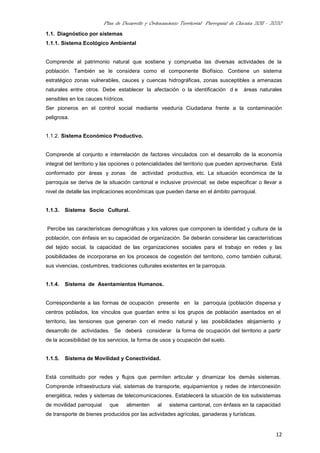 Plan de Desarrollo y Ordenamiento Territorial Parroquial de Chicaña 2011 - 2020
12
1.1. Diagnóstico por sistemas
1.1.1. Sistema Ecológico Ambiental
Comprende al patrimonio natural que sostiene y comprueba las diversas actividades de la
población. También se le considera como el componente Biofísico. Contiene un sistema
estratégico zonas vulnerables, cauces y cuencas hidrográficas, zonas susceptibles a amenazas
naturales entre otros. Debe establecer la afectación o la identificación d e áreas naturales
sensibles en los cauces hídricos.
Ser pioneros en el control social mediante veeduría Ciudadana frente a la contaminación
peligrosa.
1.1.2. Sistema Económico Productivo.
Comprende al conjunto e interrelación de factores vinculados con el desarrollo de la economía
integral del territorio y las opciones o potencialidades del territorio que pueden aprovecharse. Está
conformado por áreas y zonas de actividad productiva, etc. La situación económica de la
parroquia se deriva de la situación cantonal e inclusive provincial; se debe especificar o llevar a
nivel de detalle las implicaciones económicas que pueden darse en el ámbito parroquial.
1.1.3. Sistema Socio Cultural.
Percibe las características demográficas y los valores que componen la identidad y cultura de la
población, con énfasis en su capacidad de organización. Se deberán considerar las características
del tejido social, la capacidad de las organizaciones sociales para el trabajo en redes y las
posibilidades de incorporarse en los procesos de cogestión del territorio, como también cultural,
sus vivencias, costumbres, tradiciones culturales existentes en la parroquia.
1.1.4. Sistema de Asentamientos Humanos.
Correspondiente a las formas de ocupación presente en la parroquia (población dispersa y
centros poblados, los vínculos que guardan entre si los grupos de población asentados en el
territorio, las tensiones que generan con el medio natural y las posibilidades alojamiento y
desarrollo de actividades. Se deberá considerar la forma de ocupación del territorio a partir
de la accesibilidad de los servicios, la forma de usos y ocupación del suelo.
1.1.5. Sistema de Movilidad y Conectividad.
Está constituido por redes y flujos que permiten articular y dinamizar los demás sistemas.
Comprende infraestructura vial, sistemas de transporte, equipamientos y redes de interconexión
energética, redes y sistemas de telecomunicaciones. Establecerá la situación de los subsistemas
de movilidad parroquial que alimenten al sistema cantonal, con énfasis en la capacidad
de transporte de bienes producidos por las actividades agrícolas, ganaderas y turísticas.
 