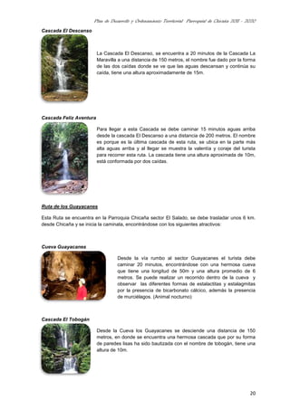 Plan de Desarrollo y Ordenamiento Territorial Parroquial de Chicaña 2011 - 2020
20
Cascada El Descanso
La Cascada El Descanso, se encuentra a 20 minutos de la Cascada La
Maravilla a una distancia de 150 metros, el nombre fue dado por la forma
de las dos caídas donde se ve que las aguas descansan y continúa su
caída, tiene una altura aproximadamente de 15m.
Cascada Feliz Aventura
Para llegar a esta Cascada se debe caminar 15 minutos aguas arriba
desde la cascada El Descanso a una distancia de 200 metros. El nombre
es porque es la última cascada de esta ruta, se ubica en la parte más
alta aguas arriba y al llegar se muestra la valentía y coraje del turista
para recorrer esta ruta. La cascada tiene una altura aproximada de 10m,
está conformada por dos caídas.
Ruta de los Guayacanes
Esta Ruta se encuentra en la Parroquia Chicaña sector El Salado, se debe trasladar unos 6 km.
desde Chicaña y se inicia la caminata, encontrándose con los siguientes atractivos:
Cueva Guayacanes
Desde la vía rumbo al sector Guayacanes el turista debe
caminar 20 minutos, encontrándose con una hermosa cueva
que tiene una longitud de 50m y una altura promedio de 6
metros. Se puede realizar un recorrido dentro de la cueva y
observar las diferentes formas de estalactitas y estalagmitas
por la presencia de bicarbonato cálcico, además la presencia
de murciélagos. (Animal nocturno)
Cascada El Tobogán
Desde la Cueva los Guayacanes se desciende una distancia de 150
metros, en donde se encuentra una hermosa cascada que por su forma
de paredes lisas ha sido bautizada con el nombre de tobogán, tiene una
altura de 10m.
 