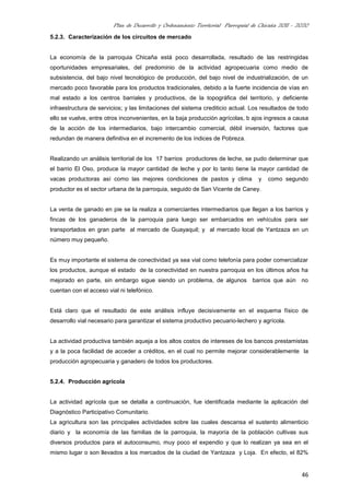 Plan de Desarrollo y Ordenamiento Territorial Parroquial de Chicaña 2011 - 2020
46
5.2.3. Caracterización de los circuitos de mercado
La economía de la parroquia Chicaña está poco desarrollada, resultado de las restringidas
oportunidades empresariales, del predominio de la actividad agropecuaria como medio de
subsistencia, del bajo nivel tecnológico de producción, del bajo nivel de industrialización, de un
mercado poco favorable para los productos tradicionales, debido a la fuerte incidencia de vías en
mal estado a los centros barriales y productivos, de la topográfica del territorio, y deficiente
infraestructura de servicios; y las limitaciones del sistema crediticio actual. Los resultados de todo
ello se vuelve, entre otros inconvenientes, en la baja producción agrícolas, b ajos ingresos a causa
de la acción de los intermediarios, bajo intercambio comercial, débil inversión, factores que
redundan de manera definitiva en el incremento de los índices de Pobreza.
Realizando un análisis territorial de los 17 barrios productores de leche, se pudo determinar que
el barrio El Oso, produce la mayor cantidad de leche y por lo tanto tiene la mayor cantidad de
vacas productoras así como las mejores condiciones de pastos y clima y como segundo
productor es el sector urbana de la parroquia, seguido de San Vicente de Caney.
La venta de ganado en pie se la realiza a comerciantes intermediarios que llegan a los barrios y
fincas de los ganaderos de la parroquia para luego ser embarcados en vehículos para ser
transportados en gran parte al mercado de Guayaquil; y al mercado local de Yantzaza en un
número muy pequeño.
Es muy importante el sistema de conectividad ya sea vial como telefonía para poder comercializar
los productos, aunque el estado de la conectividad en nuestra parroquia en los últimos años ha
mejorado en parte, sin embargo sigue siendo un problema, de algunos barrios que aún no
cuentan con el acceso vial ni telefónico.
Está claro que el resultado de este análisis influye decisivamente en el esquema físico de
desarrollo vial necesario para garantizar el sistema productivo pecuario-lechero y agrícola.
La actividad productiva también aqueja a los altos costos de intereses de los bancos prestamistas
y a la poca facilidad de acceder a créditos, en el cual no permite mejorar considerablemente la
producción agropecuaria y ganadero de todos los productores.
5.2.4. Producción agrícola
La actividad agrícola que se detalla a continuación, fue identificada mediante la aplicación del
Diagnóstico Participativo Comunitario.
La agricultura son las principales actividades sobre las cuales descansa el sustento alimenticio
diario y la economía de las familias de la parroquia, la mayoría de la población cultivas sus
diversos productos para el autoconsumo, muy poco el expendio y que lo realizan ya sea en el
mismo lugar o son llevados a los mercados de la ciudad de Yantzaza y Loja. En efecto, el 82%
 