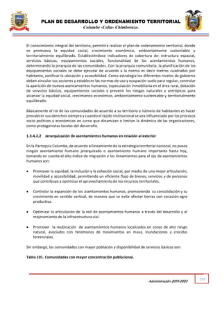PLAN DE DESARROLLO Y ORDENAMIENTO TERRITORIAL
Columbe -Colta- Chimborazo.
195
Administración 2019-2023
El conocimiento integral del territorio, permitirá realizar el plan de ordenamiento territorial, donde
se promueva la equidad social, crecimiento económico, ambientalmente sustentable y
territorialmente equilibrado. Estableciéndose indicadores de cobertura de: estructura espacial,
servicios básicos, equipamientos sociales, funcionalidad de los asentamientos humanos,
determinando la jerarquía de las comunidades. Con la jerarquía comunitaria, la planificación de los
equipamientos sociales se debe ejecutar de acuerdo a la norma es decir metros cuadrados por
habitante, zonificar la ubicación y accesibilidad. Como estrategia los diferentes niveles de gobierno
deben vincular sus acciones y establecer las normas de uso y ocupación suelo para regular, controlar
la aparición de nuevos asentamientos humanos, especulación inmobiliaria en el área rural, dotación
de servicios básicos, equipamientos sociales y prevenir los riesgos naturales y antrópicos para
alcanzar la equidad social, crecimiento económico, ambientalmente sustentable y territorialmente
equilibrado.
Básicamente el rol de las comunidades de acuerdo a su territorio y número de habitantes es hacer
prevalecer sus derechos siempre y cuando el tejido institucional se vea influenciado por los procesos
socio políticos y económicos en curso que dinamizan o limitan la dinámica de las organizaciones,
como protagonistas locales del desarrollo.
1.3.4.2.2 Jerarquización de asentamientos humanos en relación al exterior
En la Parroquia Columbe, de acuerdo al lineamiento de la estrategia territorial nacional, no posee
ningún asentamiento humano jerarquizado o asentamiento humano importante hasta hoy,
tomando en cuenta el alto índice de migración y los lineamientos para el eje de asentamientos
humanos son:
 Promover la equidad, la inclusión y la cohesión social, por medio de una mejor articulación,
movilidad y accesibilidad, permitiendo un eficiente flujo de bienes, servicios y de personas
que contribuya a optimizar el aprovechamientode los recursos territoriales.
 Controlar la expansión de los asentamientos humanos, promoviendo su consolidación y su
crecimiento en sentido vertical, de manera que se evite afectar tierras con vocación agro
productiva.
 Optimizar la articulación de la red de asentamientos humanos a través del desarrollo y el
mejoramiento de la infraestructura vial.
 Promover la reubicación de asentamientos humanos localizados en zonas de alto riesgo
natural, asociados con fenómenos de movimientos en masa, inundaciones y crecidas
torrenciales.
Sin embargo, las comunidades con mayor población y disponibilidad de servicios básicos son:
Tabla 101. Comunidades con mayor concentración poblacional.
 