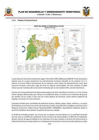 PLAN DE DESARROLLO Y ORDENAMIENTO TERRITORIAL
Columbe -Colta- Chimborazo.
279
1.4.2 Modelo Territorial Actual
La parroquia de Columbe actualmente según información MEA 2008 posee 6003,87 ha de ecosistema
páramo que en su gran proporción los asentamientos humanos ubicados en los sectores 1,2 y 3,
utilizan el recurso hídrico proveniente de los páramos como fuetes de abastecimiento tanto para
consumo humano, como para riego de áreas en algunas comunidades. De este contexto se debe
indicar que las iniciativas de conservación realizadas por la comunidad Llinllin, son de importancia.
Cuenta con 5 emprendimiento de planta procesadoras de leche ubicadas en el sector 1 y 3, las mismas
tienen equipos deterioradas que influye en la calidad de leche, se cuenta con 3 molineras de granos
de cereales, de las cuales 2 hace más de 4 años dejaron de funcionar, existe talleres tejedores de
bayetas, se cuenta con sitios turísticos.
Columbre siembra gran variedades de productos quinua, cebada, papas, habas, mellocos, y un poco
de hortalizas no se cuenta con centro de acopio de cereales, la producción es dirigida a empresas como
Maquita Cushunchic, Radio Fónicas Populares(ERPE), COPROBICH, alquilándose trilladoras desde la
provincia de Bolívar para obtener los granos de quinua y cebada.
El 92,9% de viviendas propias, las mismas que no poseen servicios básicos en su totalidad contando
que tan solo un 10,29% de la población tiene el servicio de alcantarillado y el 98% de los habitantes
poseen servicio de agua entubada en las viviendas, en lo que compete a servicios de comunicación y
televisión tenemos una baja cobertura a nivel general únicamente el servicio de radio abastece a todos
 