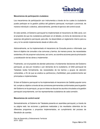 Plan de Desarrollo y Ordenamiento Territorial
2019 - 2023
Página 104 de 173
Mecanismos de participación ciudadana
Los mecanismos de participación son instrumentos a través de los cuales la ciudadanía
puede participar en la gestión pública del gobierno parroquial, municipal o provincial, de
manera individual o colectiva, adicionalmente, permite el ejercicio del control social.
En este sentido, el Gobierno parroquial ha implementado el mecanismo de Silla vacía, con
el propósito de que los ciudadanos participen en el debate y la toma de decisiones en las
sesiones del gobierno parroquial, para ello, ha desarrollado un reglamento interno para su
uso y lo ha venido implementando desde el último año.
Adicionalmente, se ha implementado el mecanismo de Consulta previa e informada, que
tiene el objetivo de consultar a las comunas y barrios, de manera previa, las necesidades
existentes a fin de proponer soluciones; así como, se coordina acciones para la priorización
y socialización de las obras a implementar.
Finalmente, con el propósito de atender peticiones o fundamentar decisiones del Gobierno
parroquial, ya sea por iniciativa o por demanda de la ciudadanía, el GAD parroquial de
Tababela recibe formalmente, las necesidades de los barrios y grupos de atención
vulnerables, a fin de que se analice su pertinencia y factibilidad, para posteriormente ser
priorizadas e implementadas.
Si bien el Gobierno parroquial no ha implementado el mecanismo de Cabildo popular como
tal, cumple su objetivo a través de las comisiones permanentes conformadas para la gestión
del Gobierno en la parroquia, ya que en éstas se discute los asuntos vinculados a la gestión
parroquial conjuntamente, con los representantes ciudadanos de cada comisión.
Mecanismos de control social
Semestralmente, el Gobierno de Tababela presenta en asamblea parroquial y a través de
su página web, las acciones y gestiones realizadas y los resultados obtenidos de los
diferentes programas o proyectos implementados, en cumplimiento del proceso de
Rendición de cuentas.
 