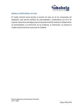 Plan de Desarrollo y Ordenamiento Territorial
2019 - 2023
Página 110 de 173
MODELO TERRITORIAL ACTUAL
El modelo territorial actual describe la situación de cada uno de los componentes del
diagnóstico, este permite identificar las potencialidades y problemáticas con el fin de
proponer mecanismos estratégicos para el desarrollo territorial mediante el fortalecimiento
de potencialidades y la disminución de los problemas. A continuación, se presenta el
modelo territorial actual de la parroquia de Tababela:
 