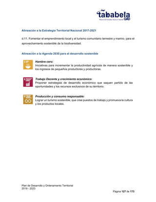 Plan de Desarrollo y Ordenamiento Territorial
2019 - 2023
Página 127 de 173
Alineación a la Estrategia Territorial Nacional 2017-2021
d.11. Fomentar el emprendimiento local y el turismo comunitario terrestre y marino, para el
aprovechamiento sostenible de la biodiversidad.
Alineación a la Agenda 2030 para el desarrollo sostenible
Hambre cero:
Iniciativas para incrementar la productividad agrícola de manera sostenible y
los ingresos de pequeños productores y productoras.
Trabajo Decente y crecimiento económico:
Proponer estrategias de desarrollo económico que saquen partido de las
oportunidades y los recursos exclusivos de su territorio.
Producción y consumo responsable:
Lograr un turismo sostenible, que cree puestos de trabajo y promueva la cultura
y los productos locales.
 