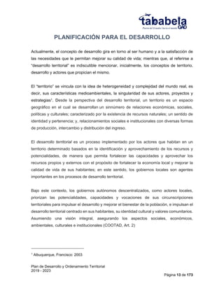 Plan de Desarrollo y Ordenamiento Territorial
2019 - 2023
Página 13 de 173
PLANIFICACIÓN PARA EL DESARROLLO
Actualmente, el concepto de desarrollo gira en torno al ser humano y a la satisfacción de
las necesidades que le permitan mejorar su calidad de vida; mientras que, al referirse a
“desarrollo territorial” es indiscutible mencionar, inicialmente, los conceptos de territorio,
desarrollo y actores que propician el mismo.
El “territorio” se vincula con la idea de heterogeneidad y complejidad del mundo real, es
decir, sus características medioambientales, la singularidad de sus actores, proyectos y
estrategias1. Desde la perspectiva del desarrollo territorial, un territorio es un espacio
geográfico en el cual se desarrollan un sinnúmero de relaciones económicas, sociales,
políticas y culturales; caracterizado por la existencia de recursos naturales; un sentido de
identidad y pertenencia; y, relacionamientos sociales e institucionales con diversas formas
de producción, intercambio y distribución del ingreso.
El desarrollo territorial es un proceso implementado por los actores que habitan en un
territorio determinado basados en la identificación y aprovechamiento de los recursos y
potencialidades, de manera que permita fortalecer las capacidades y aprovechar los
recursos propios y externos con el propósito de fortalecer la economía local y mejorar la
calidad de vida de sus habitantes; en este sentido, los gobiernos locales son agentes
importantes en los procesos de desarrollo territorial.
Bajo este contexto, los gobiernos autónomos descentralizados, como actores locales,
priorizan las potencialidades, capacidades y vocaciones de sus circunscripciones
territoriales para impulsar el desarrollo y mejorar el bienestar de la población, e impulsan el
desarrollo territorial centrado en sus habitantes, su identidad cultural y valores comunitarios.
Asumiendo una visión integral, asegurando los aspectos sociales, económicos,
ambientales, culturales e institucionales (COOTAD, Art. 2)
1
Albuquerque, Francisco: 2003
 