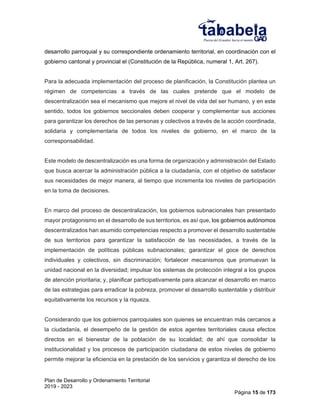 Plan de Desarrollo y Ordenamiento Territorial
2019 - 2023
Página 15 de 173
desarrollo parroquial y su correspondiente ordenamiento territorial, en coordinación con el
gobierno cantonal y provincial el (Constitución de la República, numeral 1, Art. 267).
Para la adecuada implementación del proceso de planificación, la Constitución plantea un
régimen de competencias a través de las cuales pretende que el modelo de
descentralización sea el mecanismo que mejore el nivel de vida del ser humano, y en este
sentido, todos los gobiernos seccionales deben cooperar y complementar sus acciones
para garantizar los derechos de las personas y colectivos a través de la acción coordinada,
solidaria y complementaria de todos los niveles de gobierno, en el marco de la
corresponsabilidad.
Este modelo de descentralización es una forma de organización y administración del Estado
que busca acercar la administración pública a la ciudadanía, con el objetivo de satisfacer
sus necesidades de mejor manera, al tiempo que incrementa los niveles de participación
en la toma de decisiones.
En marco del proceso de descentralización, los gobiernos subnacionales han presentado
mayor protagonismo en el desarrollo de sus territorios, es así que, los gobiernos autónomos
descentralizados han asumido competencias respecto a promover el desarrollo sustentable
de sus territorios para garantizar la satisfacción de las necesidades, a través de la
implementación de políticas públicas subnacionales; garantizar el goce de derechos
individuales y colectivos, sin discriminación; fortalecer mecanismos que promuevan la
unidad nacional en la diversidad; impulsar los sistemas de protección integral a los grupos
de atención prioritaria; y, planificar participativamente para alcanzar el desarrollo en marco
de las estrategias para erradicar la pobreza, promover el desarrollo sustentable y distribuir
equitativamente los recursos y la riqueza.
Considerando que los gobiernos parroquiales son quienes se encuentran más cercanos a
la ciudadanía, el desempeño de la gestión de estos agentes territoriales causa efectos
directos en el bienestar de la población de su localidad; de ahí que consolidar la
institucionalidad y los procesos de participación ciudadana de estos niveles de gobierno
permite mejorar la eficiencia en la prestación de los servicios y garantiza el derecho de los
 