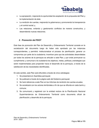 Plan de Desarrollo y Ordenamiento Territorial
2019 - 2023
Página 169 de 173
 La apropiación, mejorando la oportunidad de aceptación de la propuesta del Plan y
la implementación de éste;
 La rendición de cuentas, mejorando la gobernanza y promoviendo la transparencia
y el control social; y,
 Las relaciones, evitando y gestionando conflictos de manera constructiva, y
desarrollando nuevas relaciones.
2. Promoción del PDOT
Esta fase de promoción del Plan de Desarrollo y Ordenamiento Territorial consiste en la
socialización del documento luego de haber sido aprobado por las instancias
correspondientes, y permitirá: institucionalizar el proceso de planificación; generar un
compromiso por parte de la ciudadanía; incentivar para que las actividades desarrolladas
por todos los actores de la parroquia se articulen a este Plan, y por ende promuevan su
cumplimiento; y comunicar a la ciudadanía los objetivos, metas, políticas y estrategias que
serán implementadas para propender hacia el desarrollo de la parroquia, a través de la
satisfacción de las necesidades identificadas.
En este sentido, este Plan será difundido a través de cinco estrategias:
1. Se presentará en Asamblea parroquial;
2. Se publicará a través de la página web del Gobierno parroquial;
3. Se hará referencia a este Plan en los Informes de rendición de cuentas anuales;
4. Se socializará con los actores territoriales a fin de que se difunda en cada barrio y
comuna;
5. Se comunicará y registrará con la entidad rectora de la Planificación Nacional
Superintendencia de Ordenamiento Territorial como documento oficial de
planificación y desarrollo de la parroquia;
 