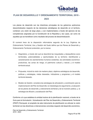 Plan de Desarrollo y Ordenamiento Territorial
2019 - 2023
Página 17 de 173
PLAN DE DESARROLLO Y ORDENAMIENTO TERRITORIAL 2019 -
2023
Los planes de desarrollo son las directrices principales de los gobiernos autónomos
descentralizados respecto de las decisiones estratégicas de desarrollo en el territorio,
contienen una visión de largo plazo, y son implementados a través del ejercicio de las
competencias asignadas por la Constitución de la República y las Leyes, así como de
aquellas que se transfieran como resultado del proceso de descentralización.
El numeral trece de la disposición reformatoria segunda de la Ley Orgánica de
Ordenamiento Territorial, Uso y Gestión del Suelo define que los Planes de Desarrollo y
Ordenamiento Territorial contendrán, por lo menos:
 Diagnóstico, a través del cual se describirá las inequidades y desequilibrios socio
territoriales, potencialidades y oportunidades de su territorio; identificando y
caracterizando los asentamientos humanos existentes, las actividades económico-
productivas, las zonas de riesgo, el patrimonio cultural y natural, y el modelo
territorial actual.
 Propuesta, incluirá la visión de mediano plazo; objetivos estratégicos de desarrollo,
políticas y estrategias, metas deseadas, indicadores y programas y el modelo
territorial deseado.
 Modelo de Gestión, considera las estrategias de articulación y coordinación para la
implementación del Plan de Desarrollo; la metodología de seguimiento y evaluación
de los planes de desarrollo y ordenamiento territorial y de la inversión pública; y, la
estrategia de difusión y socialización del Plan.
Conforme a lo que establece la entidad rectora de la planificación nacional, a través de la
Guía para la formulación / Actualización del Plan de Desarrollo y Ordenamiento Territorial
(PDOT) Parroquial, el propósito de este instrumento de planificación es articular la visión
territorial con las directrices e intervenciones concretas respecto del desarrollo económico,
 
