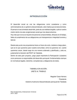 Plan de Desarrollo y Ordenamiento Territorial
2019 - 2023
Página 2 de 173
INTRODUCCCIÓN
El desarrollo social es una las obligaciones como ciudadanos y como
administradores de un gobierno descentralizado, esto implica que es tarea de todos.
El pensar en ese anhelado desarrollo, parte de una realidad tangible, cuál es nuestra
misión dentro de este conglomerado social que nos desenvolvemos.
Hoy más que nunca se requiere de personas comprometidas, eficaces en el trabajo,
fieles al cumplimiento de sus obligaciones con transparencia e integridad humana y
laboral.
Desde este punto nos proyectamos hacia un futuro de corto, mediano o largo plazo,
qué es lo que queremos para nuestra comunidad, cómo la queremos ver, cuánto
queremos crecer, desde luego de una manera ordenada y planificada, y esto es,
justamente la intensión del PDOT de Tababela.
Dentro de este gran proyecto, juega papel importante la Participación ciudadana
como personas co-responsables del desarrollo parroquial, fundamentados siempre
en normativas legales, derechos, competencias y obligaciones de todos.
TABABELA EN ACCIÓN,
UNETE AL TRABAJO
Magister Cesar Herrera
Presidente
Gobierno Autónomo Descentralizado parroquial de Tababela
 
