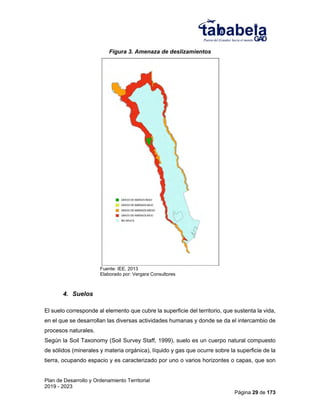 Plan de Desarrollo y Ordenamiento Territorial
2019 - 2023
Página 29 de 173
Figura 3. Amenaza de deslizamientos
Fuente: IEE, 2013
Elaborado por: Vergara Consultores
4. Suelos
El suelo corresponde al elemento que cubre la superficie del territorio, que sustenta la vida,
en el que se desarrollan las diversas actividades humanas y donde se da el intercambio de
procesos naturales.
Según la Soil Taxonomy (Soil Survey Staff, 1999), suelo es un cuerpo natural compuesto
de sólidos (minerales y materia orgánica), líquido y gas que ocurre sobre la superficie de la
tierra, ocupando espacio y es caracterizado por uno o varios horizontes o capas, que son
 